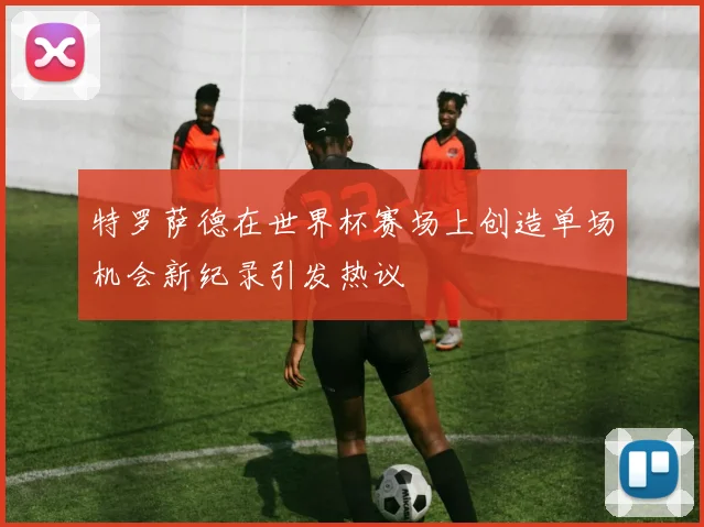 特罗萨德在世界杯赛场上创造单场机会新纪录引发热议