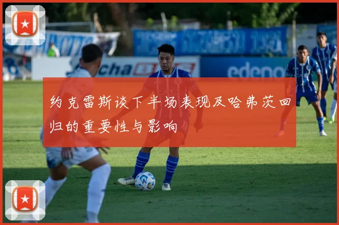 约克雷斯谈下半场表现及哈弗茨回归的重要性与影响