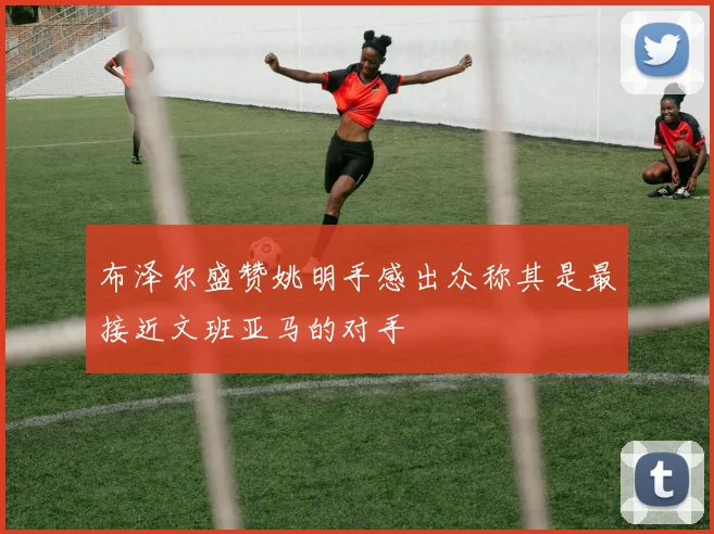 布泽尔盛赞姚明手感出众称其是最接近文班亚马的对手