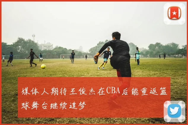 媒体人期待王俊杰在CBA后能重返篮球舞台继续追梦