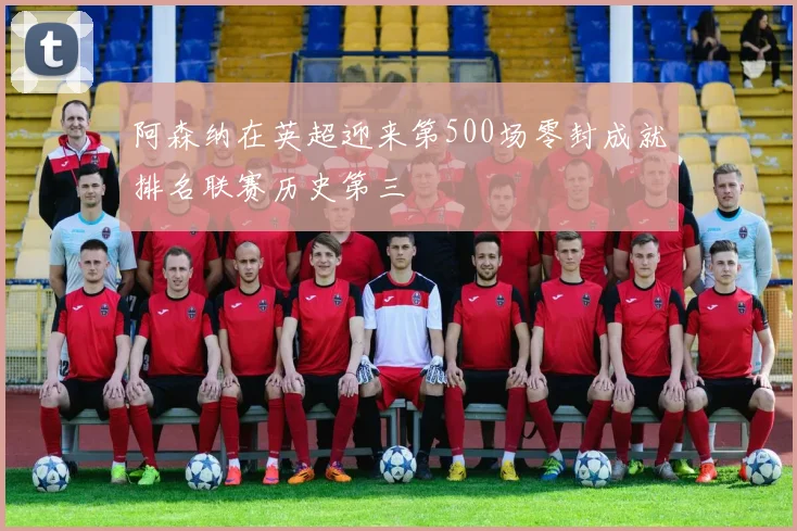 阿森纳在英超迎来第500场零封成就排名联赛历史第三