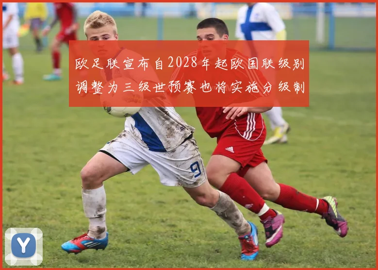 欧足联宣布自2028年起欧国联级别调整为三级世预赛也将实施分级制度