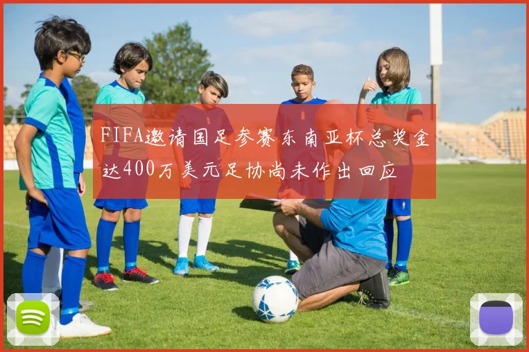 FIFA邀请国足参赛东南亚杯总奖金达400万美元足协尚未作出回应