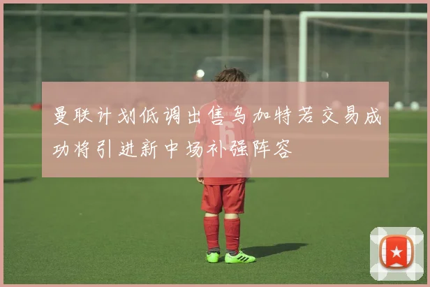 曼联计划低调出售乌加特若交易成功将引进新中场补强阵容