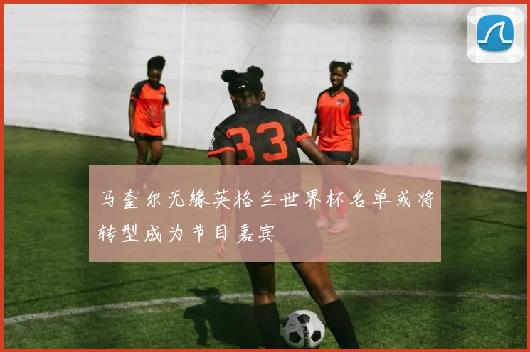 马奎尔无缘英格兰世界杯名单或将转型成为节目嘉宾