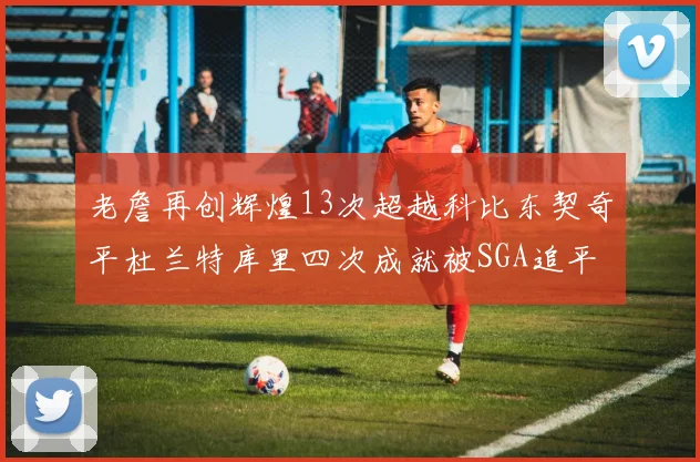 老詹再创辉煌13次超越科比东契奇平杜兰特库里四次成就被SGA追平