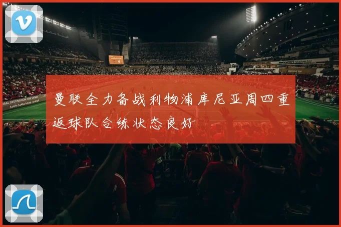 曼联全力备战利物浦库尼亚周四重返球队合练状态良好