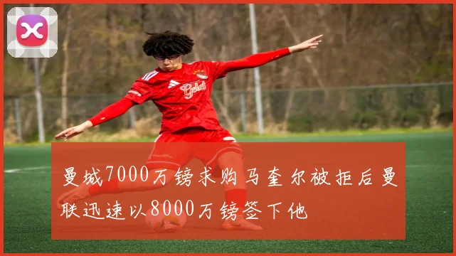 曼城7000万镑求购马奎尔被拒后曼联迅速以8000万镑签下他