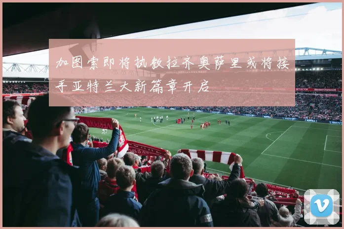 加图索即将执教拉齐奥萨里或将接手亚特兰大新篇章开启