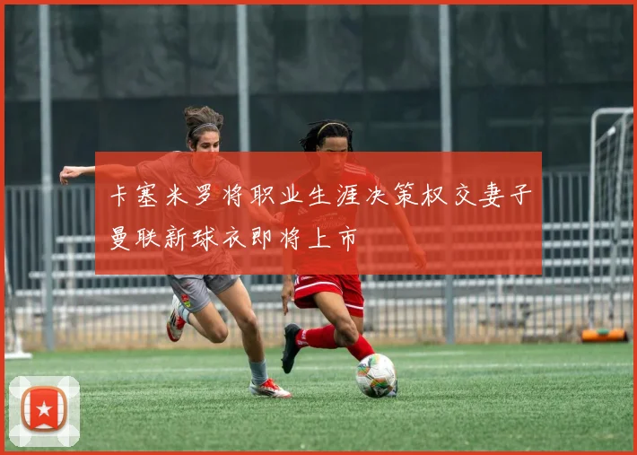 卡塞米罗将职业生涯决策权交妻子曼联新球衣即将上市