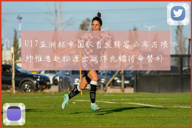 U17亚洲杯中国队首发阵容公布万项帅惟浩赵松源出战邝兆镭待命替补