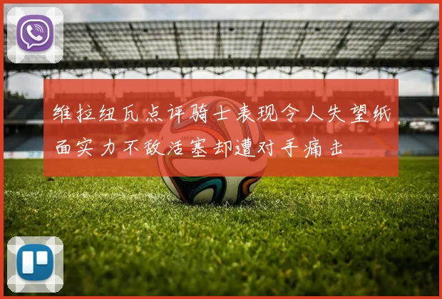 维拉纽瓦点评骑士表现令人失望纸面实力不敌活塞却遭对手痛击