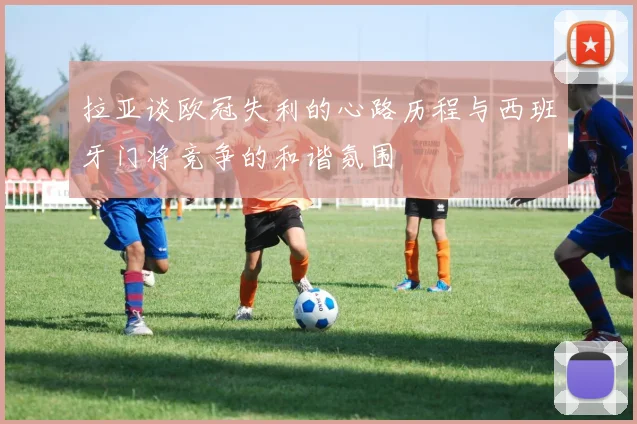 拉亚谈欧冠失利的心路历程与西班牙门将竞争的和谐氛围