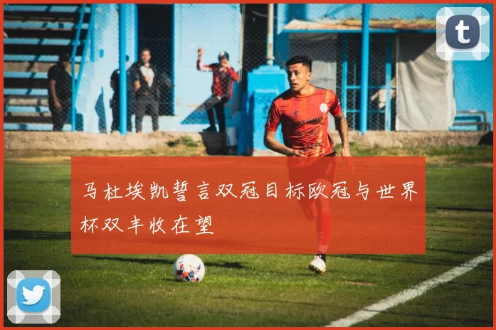 马杜埃凯誓言双冠目标欧冠与世界杯双丰收在望