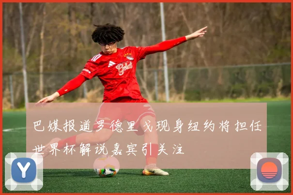 巴媒报道罗德里戈现身纽约将担任世界杯解说嘉宾引关注
