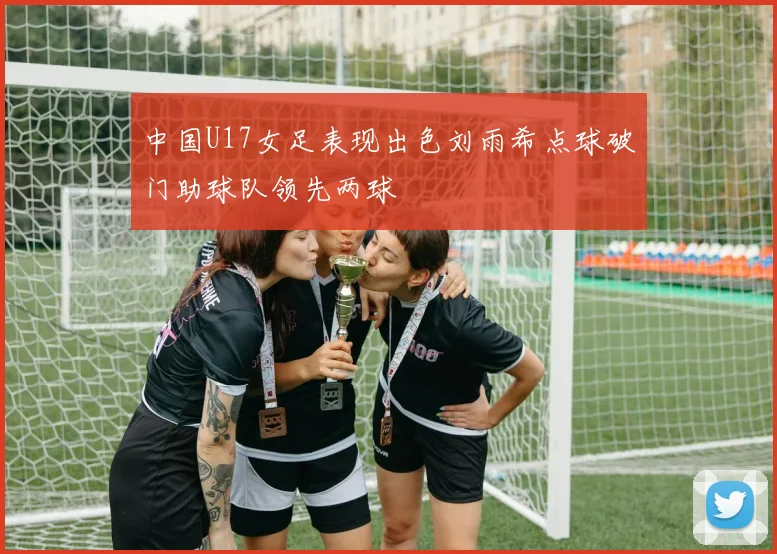 中国U17女足表现出色刘雨希点球破门助球队领先两球
