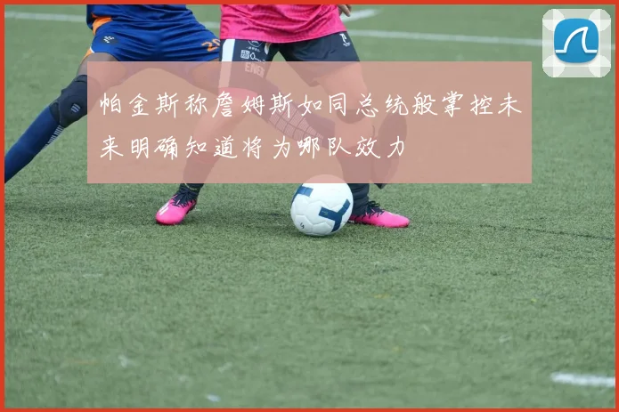 帕金斯称詹姆斯如同总统般掌控未来明确知道将为哪队效力