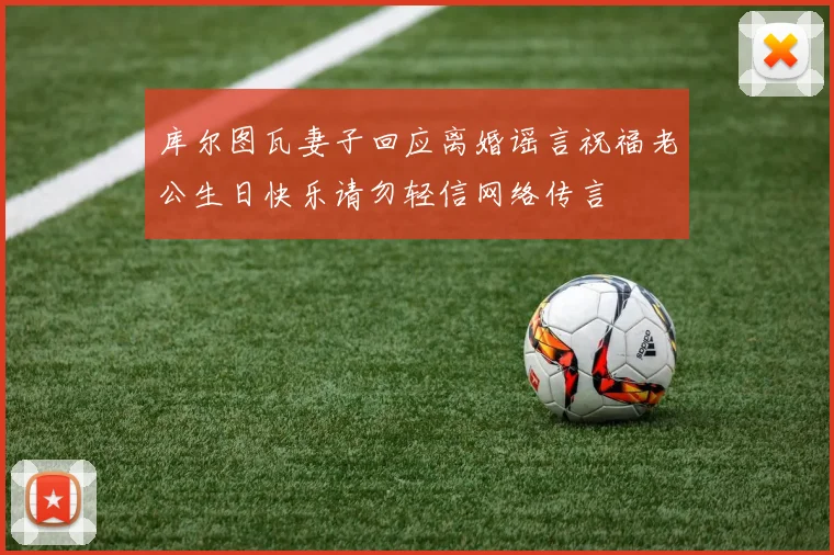 库尔图瓦妻子回应离婚谣言祝福老公生日快乐请勿轻信网络传言