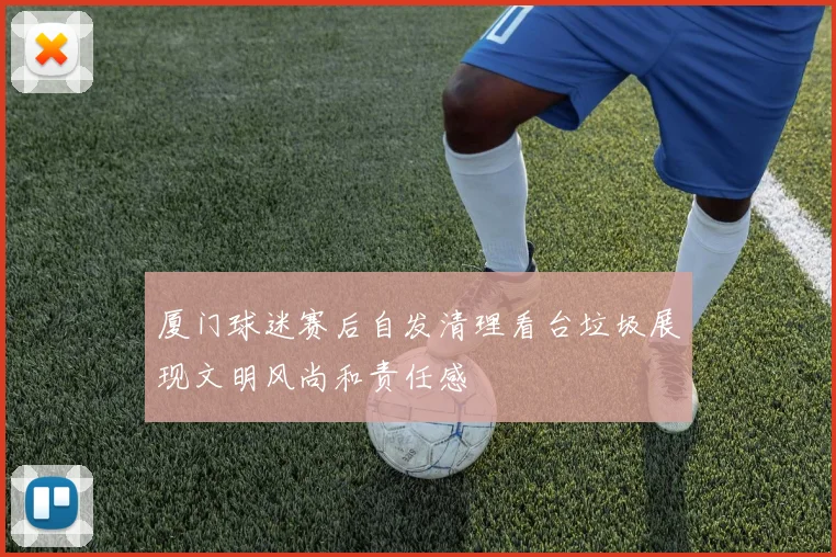 厦门球迷赛后自发清理看台垃圾展现文明风尚和责任感