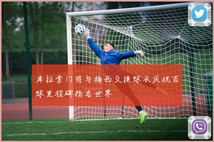 库拉索门将与梅西交换球衣庆祝百球里程碑扬名世界