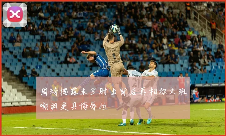 周琦揭露米罗肘击背后真相称文班嘲讽更具侮辱性