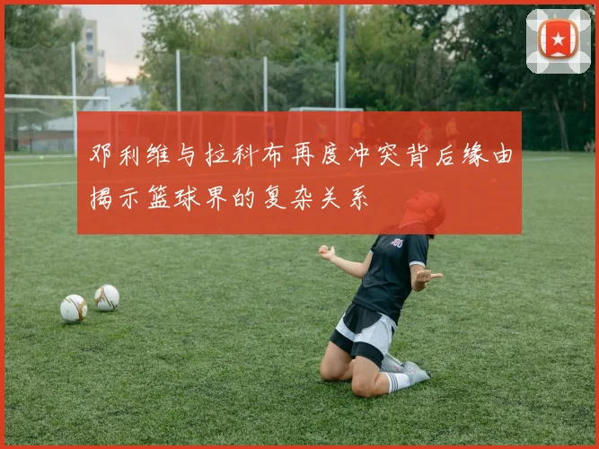 邓利维与拉科布再度冲突背后缘由揭示篮球界的复杂关系