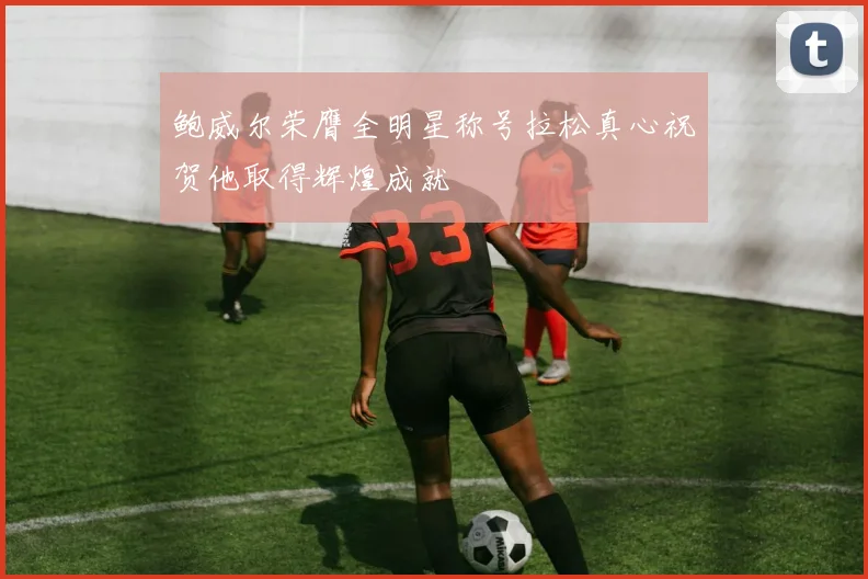 鲍威尔荣膺全明星称号拉松真心祝贺他取得辉煌成就