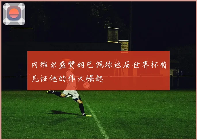 内维尔盛赞姆巴佩称这届世界杯将见证他的伟大崛起